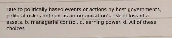 Due to politically based events or actions by host governments, political risk is defined as an organization's risk of loss of a. assets. b. managerial control. c. earning power. d. All of these choices