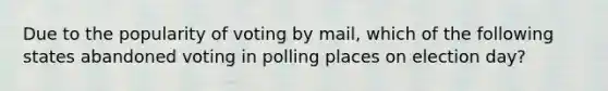 Due to the popularity of voting by mail, which of the following states abandoned voting in polling places on election day?