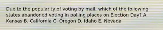 Due to the popularity of voting by mail, which of the following states abandoned voting in polling places on Election Day? A. Kansas B. California C. Oregon D. Idaho E. Nevada