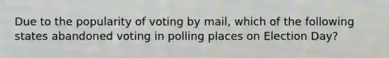 Due to the popularity of voting by mail, which of the following states abandoned voting in polling places on Election Day?