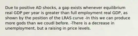 Due to positive AD shocks, a gap exists whenever equilibrium real GDP per year is greater than full employment real GDP, as shown by the position of the LRAS curve -In this we can produce more gods than we coudl before. -There is a decrease in unemployment, but a raising in price levels.