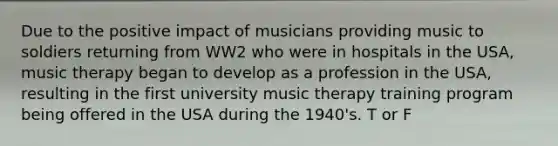 Due to the positive impact of musicians providing music to soldiers returning from WW2 who were in hospitals in the USA, music therapy began to develop as a profession in the USA, resulting in the first university music therapy training program being offered in the USA during the 1940's. T or F