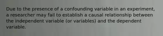 Due to the presence of a confounding variable in an experiment, a researcher may fail to establish a causal relationship between the independent variable (or variables) and the dependent variable.