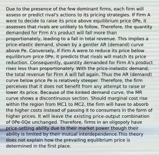 Due to the presence of the few dominant firms, each firm will assess or predict rival's actions to its pricing strategies. If Firm A were to decide to raise its price above equilibrium price 0Pe, it assesses that rivals are unlikely to follow, Therefore, the quantity demanded for Firm A's product will fall <a href='https://www.questionai.com/knowledge/keWHlEPx42-more-than' class='anchor-knowledge'>more than</a> proportionately, leading to a fall in total revenue. This implies a price-elastic demand, shown by a gentler AR (demand) curve above Pe. Conversely, If Firm A were to reduce its price below equilibrium price 0Pe, it predicts that rivals will match its price reduction. Consequently, quantity demanded for Firm A's product rises <a href='https://www.questionai.com/knowledge/k7BtlYpAMX-less-than' class='anchor-knowledge'>less than</a> proportionately. With the price-inelastic demand, the total revenue for Firm A will fall again. Thus the AR (demand) curve below price Pe is relatively steeper. Therefore, the firm perceives that it does not benefit from any attempt to raise or lower its price. Because of the kinked demand curve, the MR curve shows a discontinuous section. Should marginal cost rise within the region from MC1 to MC2, the firm will have to absorb the higher costs instead of passing it to consumers in the form of higher prices. It will leave the existing price-output combination of 0Pe-0Qe unchanged. Therefore, firms in an oligopoly have price-setting ability due to their market power though their ability is limited by their mutual interdependence.This theory does not explain how the prevailing equilibrium price is determined in the first place.