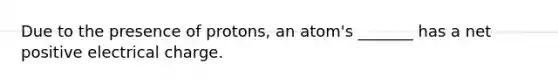 Due to the presence of protons, an atom's _______ has a net positive electrical charge.