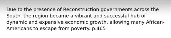 Due to the presence of Reconstruction governments across the South, the region became a vibrant and successful hub of dynamic and expansive economic growth, allowing many African-Americans to escape from poverty. p.465-