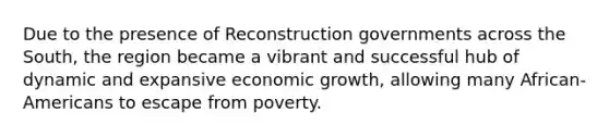 Due to the presence of Reconstruction governments across the South, the region became a vibrant and successful hub of dynamic and expansive economic growth, allowing many African-Americans to escape from poverty.