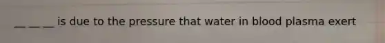 __ __ __ is due to the pressure that water in blood plasma exert