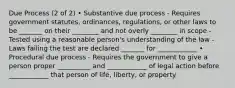 Due Process (2 of 2) • Substantive due process - Requires government statutes, ordinances, regulations, or other laws to be _______ on their ________ and not overly ________ in scope - Tested using a reasonable person's understanding of the law - Laws failing the test are declared _______ for ____________ • Procedural due process - Requires the government to give a person proper __________ and ____________ of legal action before ____________ that person of life, liberty, or property