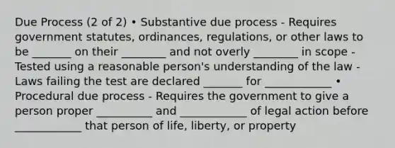 Due Process (2 of 2) • Substantive due process - Requires government statutes, ordinances, regulations, or other laws to be _______ on their ________ and not overly ________ in scope - Tested using a reasonable person's understanding of the law - Laws failing the test are declared _______ for ____________ • Procedural due process - Requires the government to give a person proper __________ and ____________ of legal action before ____________ that person of life, liberty, or property