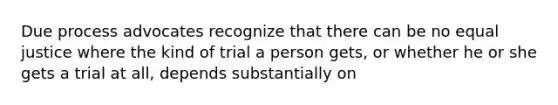 Due process advocates recognize that there can be no equal justice where the kind of trial a person gets, or whether he or she gets a trial at all, depends substantially on