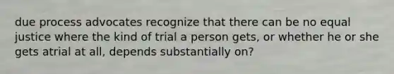 due process advocates recognize that there can be no equal justice where the kind of trial a person gets, or whether he or she gets atrial at all, depends substantially on?