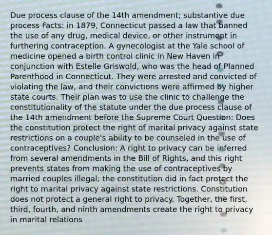 Due process clause of the 14th amendment; substantive due process Facts: in 1879, Connecticut passed a law that banned the use of any drug, medical device, or other instrument in furthering contraception. A gynecologist at the Yale school of medicine opened a birth control clinic in New Haven in conjunction with Estelle Griswold, who was the head of Planned Parenthood in Connecticut. They were arrested and convicted of violating the law, and their convictions were affirmed by higher state courts. Their plan was to use the clinic to challenge the constitutionality of the statute under the due process clause of the 14th amendment before the Supreme Court Question: Does the constitution protect the right of marital privacy against state restrictions on a couple's ability to be counseled in the use of contraceptives? Conclusion: A right to privacy can be inferred from several amendments in the Bill of Rights, and this right prevents states from making the use of contraceptives by married couples illegal; the constitution did in fact protect the right to marital privacy against state restrictions. Constitution does not protect a general right to privacy. Together, the first, third, fourth, and ninth amendments create the right to privacy in marital relations