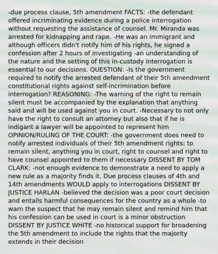 -due process clause, 5th amendment FACTS: -the defendant offered incriminating evidence during a police interrogation without requesting the assistance of counsel. Mr. Miranda was arrested for kidnapping and rape. -He was an immigrant and although officers didn't notify him of his rights, he signed a confession after 2 hours of investigating -an understanding of the nature and the setting of this in-custody interrogation is essential to our decisions. QUESTION: -Is the government required to notify the arrested defendant of their 5th amendment constitutional rights against self-incrimination before interrogation? REASONING: -The warning of the right to remain silent must be accompanied by the explanation that anything said and will be used against you in court. -Necessary to not only have the right to consult an attorney but also that if he is indigant a lawyer will be appointed to represent him OPINION/RULING OF THE COURT: -the government does need to notify arrested individuals of their 5th amendment rights: to remain silent, anything you in court, right to counsel and right to have counsel appointed to them if necessary DISSENT BY TOM CLARK: -not enough evidence to demonstrate a need to apply a new rule as a majority finds it. Due process clauses of 4th and 14th amendments WOULD apply to interrogations DISSENT BY JUSTICE HARLAN -believed the decision was a poor court decision and entails harmful consequences for the country as a whole -to warn the suspect that he may remain silent and remind him that his confession can be used in court is a minor obstruction DISSENT BY JUSTICE WHITE -no historical support for broadening the 5th amendment to include the rights that the majority extends in their decision