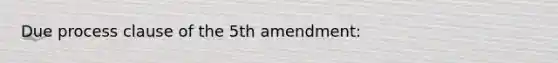 Due process clause of the 5th amendment: