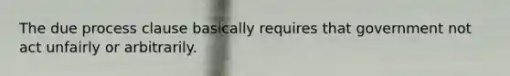 The due process clause basically requires that government not act unfairly or arbitrarily.