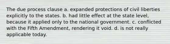 The due process clause a. expanded protections of civil liberties explicitly to the states. b. had little effect at the state level, because it applied only to the national government. c. conflicted with the Fifth Amendment, rendering it void. d. is not really applicable today.