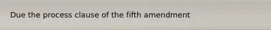 Due the process clause of the fifth amendment