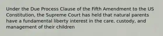 Under the Due Process Clause of the Fifth Amendment to the US Constitution, the Supreme Court has held that natural parents have a fundamental liberty interest in the care, custody, and management of their children