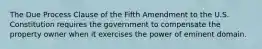 The Due Process Clause of the Fifth Amendment to the U.S. Constitution requires the government to compensate the property owner when it exercises the power of eminent domain.