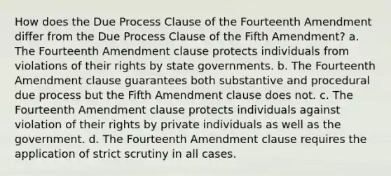 How does the Due Process Clause of the Fourteenth Amendment differ from the Due Process Clause of the Fifth Amendment? a. The Fourteenth Amendment clause protects individuals from violations of their rights by state governments. b. The Fourteenth Amendment clause guarantees both substantive and procedural due process but the Fifth Amendment clause does not. c. The Fourteenth Amendment clause protects individuals against violation of their rights by private individuals as well as the government. d. The Fourteenth Amendment clause requires the application of strict scrutiny in all cases.