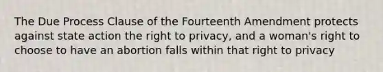 The Due Process Clause of the Fourteenth Amendment protects against state action <a href='https://www.questionai.com/knowledge/kP8JKypsnv-the-right-to-privacy' class='anchor-knowledge'>the <a href='https://www.questionai.com/knowledge/kmQ5KxXxXn-right-to-privacy' class='anchor-knowledge'>right to privacy</a></a>, and a woman's right to choose to have an abortion falls within that right to privacy