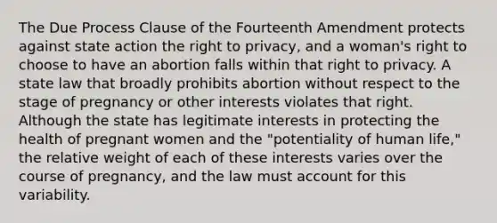 The Due Process Clause of the Fourteenth Amendment protects against state action the right to privacy, and a woman's right to choose to have an abortion falls within that right to privacy. A state law that broadly prohibits abortion without respect to the stage of pregnancy or other interests violates that right. Although the state has legitimate interests in protecting the health of pregnant women and the "potentiality of human life," the relative weight of each of these interests varies over the course of pregnancy, and the law must account for this variability.