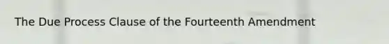 The Due Process Clause of the Fourteenth Amendment