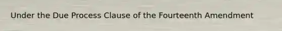 Under the Due Process Clause of the Fourteenth Amendment