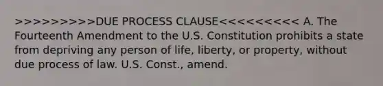 >>>>>>>>>DUE PROCESS CLAUSE<<<<<<<<< A. The Fourteenth Amendment to the U.S. Constitution prohibits a state from depriving any person of life, liberty, or property, without due process of law. U.S. Const., amend.