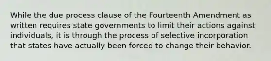 While the due process clause of the Fourteenth Amendment as written requires state governments to limit their actions against individuals, it is through the process of selective incorporation that states have actually been forced to change their behavior.