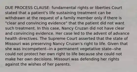 DUE PROCESS CLAUSE: fundamental rights or liberties Court stated that a patient's life sustaining treatment can be withdrawn at the request of a family member only if there is "clear and convincing evidence" that the patient did not want such treatment. In this case, Nancy Cruzan did not have clear and convincing evidence. Her case led to the advent of advance health directives. The Supreme Court asserted that the state of Missouri was preserving Nancy Cruzan's right to life. Given that she was incompetent--in a permanent vegetative state--she could not protect her own right to life because she could not make her own decisions. Missouri was defending her rights against the wishes of her parents.