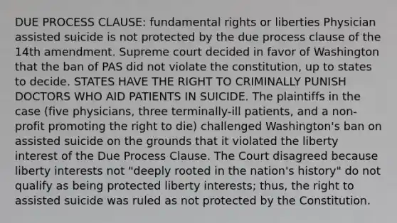 DUE PROCESS CLAUSE: fundamental rights or liberties Physician assisted suicide is not protected by the due process clause of the 14th amendment. Supreme court decided in favor of Washington that the ban of PAS did not violate the constitution, up to states to decide. STATES HAVE THE RIGHT TO CRIMINALLY PUNISH DOCTORS WHO AID PATIENTS IN SUICIDE. The plaintiffs in the case (five physicians, three terminally-ill patients, and a non-profit promoting the right to die) challenged Washington's ban on assisted suicide on the grounds that it violated the liberty interest of the Due Process Clause. The Court disagreed because liberty interests not "deeply rooted in the nation's history" do not qualify as being protected liberty interests; thus, the right to assisted suicide was ruled as not protected by the Constitution.