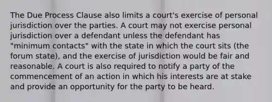 The Due Process Clause also limits a court's exercise of personal jurisdiction over the parties. A court may not exercise personal jurisdiction over a defendant unless the defendant has "minimum contacts" with the state in which the court sits (the forum state), and the exercise of jurisdiction would be fair and reasonable. A court is also required to notify a party of the commencement of an action in which his interests are at stake and provide an opportunity for the party to be heard.