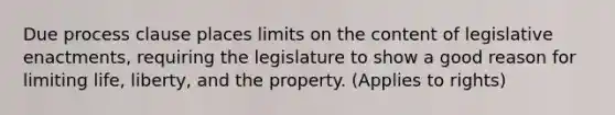 Due process clause places limits on the content of legislative enactments, requiring the legislature to show a good reason for limiting life, liberty, and the property. (Applies to rights)