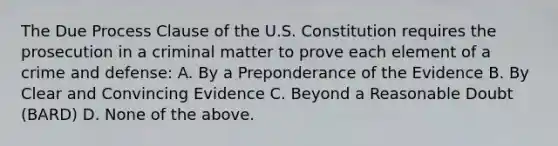 The Due Process Clause of the U.S. Constitution requires the prosecution in a criminal matter to prove each element of a crime and defense: A. By a Preponderance of the Evidence B. By Clear and Convincing Evidence C. Beyond a Reasonable Doubt (BARD) D. None of the above.