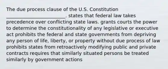 The due process clause of the U.S. Constitution _________________________. states that federal law takes precedence over conflicting state laws. grants courts the power to determine the constitutionality of any legislative or executive act prohibits the federal and state governments from depriving any person of life, liberty, or property without due process of law prohibits states from retroactively modifying public and private contracts requires that similarly situated persons be treated similarly by government actions