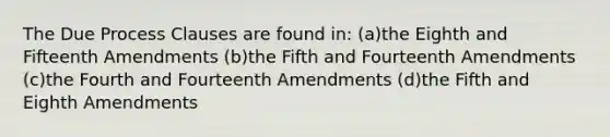 The Due Process Clauses are found in: (a)the Eighth and Fifteenth Amendments (b)the Fifth and Fourteenth Amendments (c)the Fourth and Fourteenth Amendments (d)the Fifth and Eighth Amendments