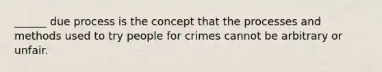 ______ due process is the concept that the processes and methods used to try people for crimes cannot be arbitrary or unfair.