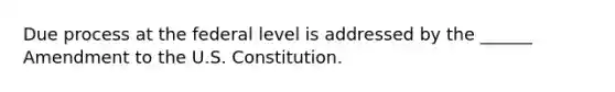 Due process at the federal level is addressed by the ______ Amendment to the U.S. Constitution.