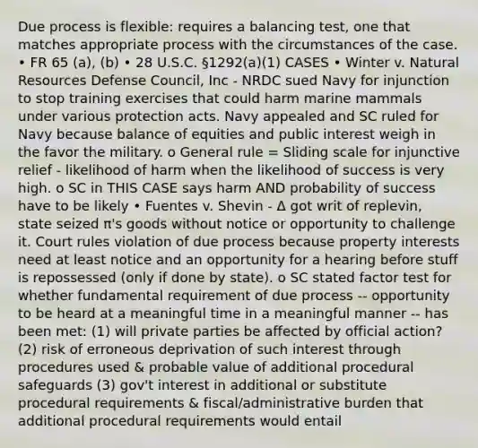 Due process is flexible: requires a balancing test, one that matches appropriate process with the circumstances of the case. • FR 65 (a), (b) • 28 U.S.C. §1292(a)(1) CASES • Winter v. Natural Resources Defense Council, Inc - NRDC sued Navy for injunction to stop training exercises that could harm marine mammals under various protection acts. Navy appealed and SC ruled for Navy because balance of equities and public interest weigh in the favor the military. o General rule = Sliding scale for injunctive relief - likelihood of harm when the likelihood of success is very high. o SC in THIS CASE says harm AND probability of success have to be likely • Fuentes v. Shevin - Δ got writ of replevin, state seized π's goods without notice or opportunity to challenge it. Court rules violation of due process because property interests need at least notice and an opportunity for a hearing before stuff is repossessed (only if done by state). o SC stated factor test for whether fundamental requirement of due process -- opportunity to be heard at a meaningful time in a meaningful manner -- has been met: (1) will private parties be affected by official action? (2) risk of erroneous deprivation of such interest through procedures used & probable value of additional procedural safeguards (3) gov't interest in additional or substitute procedural requirements & fiscal/administrative burden that additional procedural requirements would entail