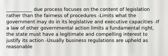 ___________ due process focuses on the content of legislation rather than the fairness of procedures -Limits what the government may do in its legislative and executive capacities -If a law of other governmental action limits a fundamental right, the state must have a legitimate and compelling interest to justify its action -Usually business regulations are upheld as reasonable