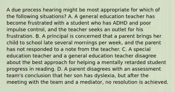 A due process hearing might be most appropriate for which of the following situations? A. A general education teacher has become frustrated with a student who has ADHD and poor impulse control, and the teacher seeks an outlet for his frustration. B. A principal is concerned that a parent brings her child to school late several mornings per week, and the parent has not responded to a note from the teacher. C. A special education teacher and a general education teacher disagree about the best approach for helping a mentally retarded student progress in reading. D. A parent disagrees with an assessment team's conclusion that her son has dyslexia, but after the meeting with the team and a mediator, no resolution is achieved.