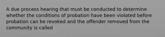 A due process hearing that must be conducted to determine whether the conditions of probation have been violated before probation can be revoked and the offender removed from the community is called