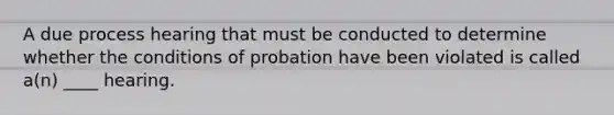 A due process hearing that must be conducted to determine whether the conditions of probation have been violated is called a(n) ____ hearing.