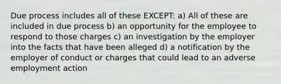 Due process includes all of these EXCEPT: a) All of these are included in due process​ b) an opportunity for the employee to respond to those charges c) an investigation by the employer into the facts that have been alleged d) a notification by the employer of conduct or charges that could lead to an adverse employment action