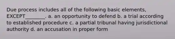 Due process includes all of the following basic elements, EXCEPT________. a. an opportunity to defend b. a trial according to established procedure c. a partial tribunal having jurisdictional authority d. an accusation in proper form