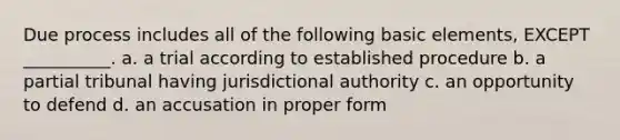 Due process includes all of the following basic elements, EXCEPT __________. a. a trial according to established procedure b. a partial tribunal having jurisdictional authority c. an opportunity to defend d. an accusation in proper form