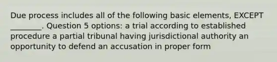 Due process includes all of the following basic elements, EXCEPT ________. Question 5 options: a trial according to established procedure a partial tribunal having jurisdictional authority an opportunity to defend an accusation in proper form