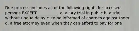 Due process includes all of the following rights for accused persons EXCEPT __________. a. a jury trial in public b. a trial without undue delay c. to be informed of charges against them d. a free attorney even when they can afford to pay for one